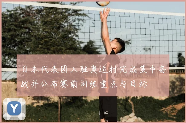 日本代表团入驻奥运村完成集中备战并公布赛前训练重点与目标