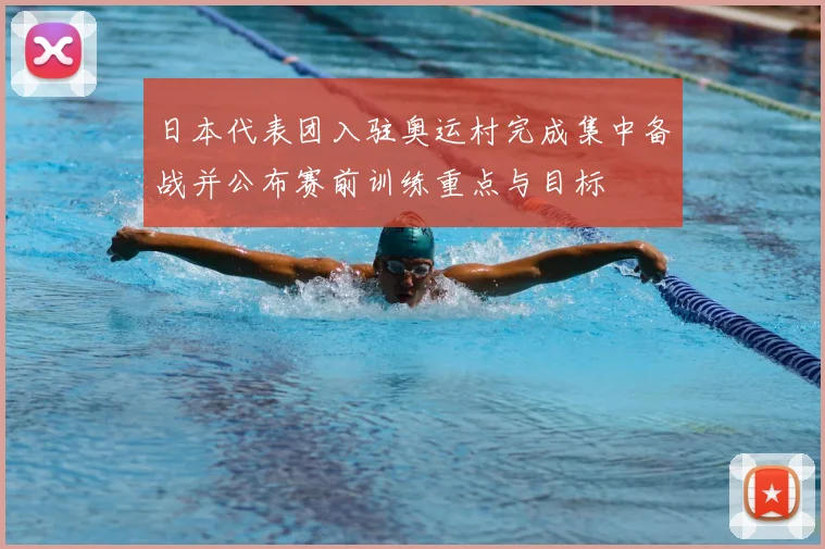 日本代表团入驻奥运村完成集中备战并公布赛前训练重点与目标