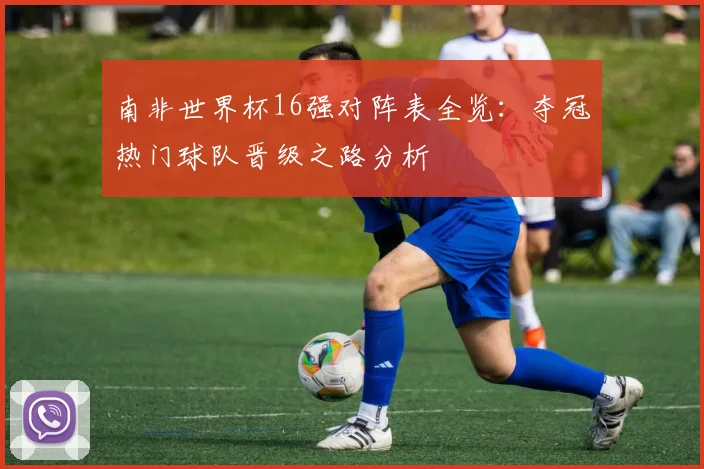 南非世界杯16强对阵表全览：夺冠热门球队晋级之路分析