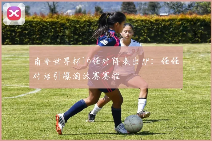南非世界杯16强对阵表出炉：强强对话引爆淘汰赛赛程