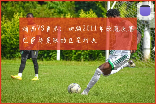 梅西VS鲁尼：回顾2011年欧冠决赛巴萨与曼联的巨星对决