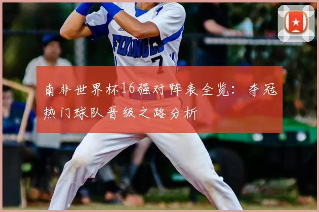 南非世界杯16强对阵表全览：夺冠热门球队晋级之路分析