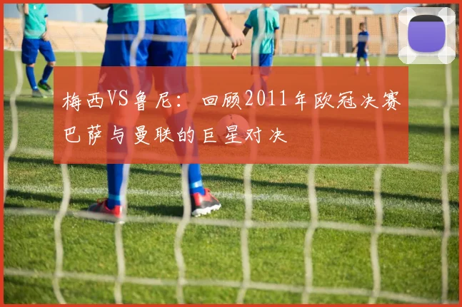 梅西VS鲁尼：回顾2011年欧冠决赛巴萨与曼联的巨星对决