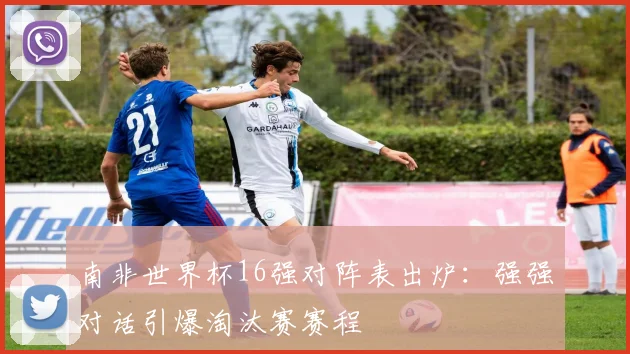 南非世界杯16强对阵表出炉：强强对话引爆淘汰赛赛程